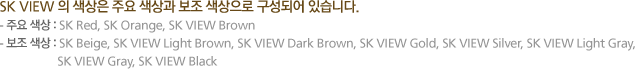 SK VIEW 의 색상은 주요 색상과 보조 색상으로 구성되어 있습니다. 1. 주요 색상 : SK Red, SK Orange, SK VIEW Brown 2. 보조 색상 : SK Beige, SK VIEW Light Brown, 
						SK VIEW Dark Brown, SK VIEW Gold, SK VIEW Silver, SK VIEW Light Gray, SK VIEW Gray, SK VIEW Black