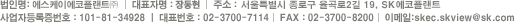법인명 : 에스케이에코플랜트 | 대표자명 : 장동현 | 주소 : 서울특별시 종로구 율곡로2길 19, SK에코플랜트 | 사업자등록증번호 : 101-81-34928 | 대표번호 : 02-3700-7114 | FAX : 02-3700-8200 | 이메일 : skec.skview@sk.com